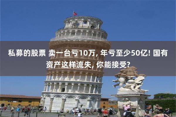 私募的股票 卖一台亏10万, 年亏至少50亿! 国有资产这样流失, 你能接受?