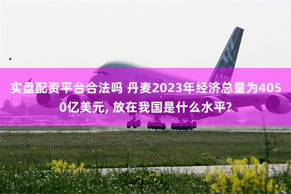 实盘配资平台合法吗 丹麦2023年经济总量为4050亿美元, 放在我国是什么水平?