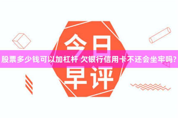 股票多少钱可以加杠杆 欠银行信用卡不还会坐牢吗?