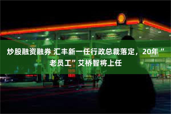 炒股融资融券 汇丰新一任行政总裁落定，20年“老员工”艾桥智将上任