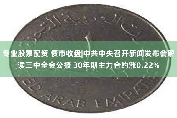 专业股票配资 债市收盘|中共中央召开新闻发布会解读三中全会公报 30年期主力合约涨0.22%