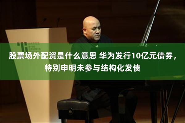 股票场外配资是什么意思 华为发行10亿元债券，特别申明未参与结构化发债