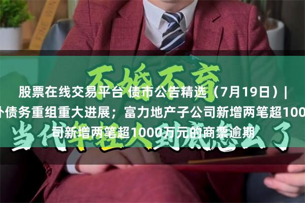 股票在线交易平台 债市公告精选（7月19日）|远洋集团达成境外债务重组重大进展；富力地产子公司新增两笔超1000万元的商票逾期