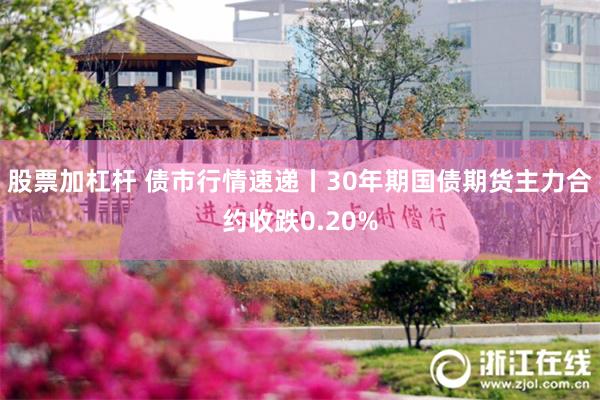 股票加杠杆 债市行情速递丨30年期国债期货主力合约收跌0.20%