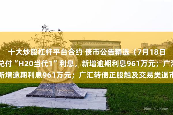 十大炒股杠杆平台合约 债市公告精选（7月18日）|当代科技未能按期兑付“H20当代1”利息，新增逾期利息961万元；广汇转债正股触及交易类退市