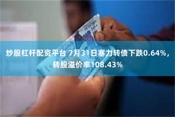 炒股杠杆配资平台 7月31日塞力转债下跌0.64%，转股溢价率108.43%