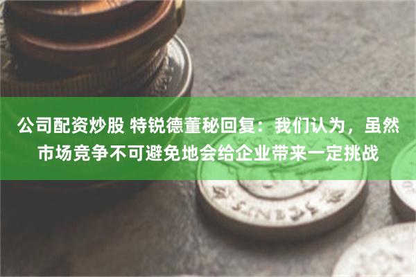 公司配资炒股 特锐德董秘回复：我们认为，虽然市场竞争不可避免地会给企业带来一定挑战