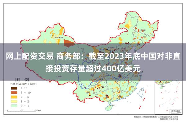 网上配资交易 商务部：截至2023年底中国对非直接投资存量超过400亿美元