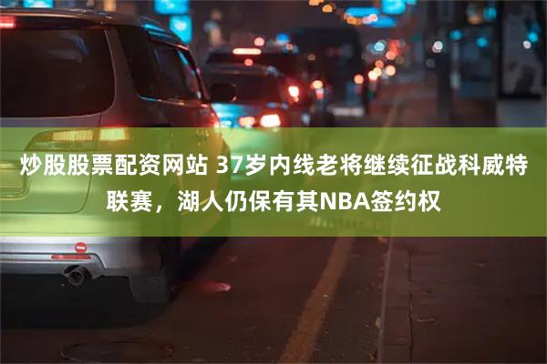 炒股股票配资网站 37岁内线老将继续征战科威特联赛，湖人仍保有其NBA签约权