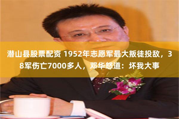 潜山县股票配资 1952年志愿军最大叛徒投敌，38军伤亡7000多人，邓华怒道：坏我大事