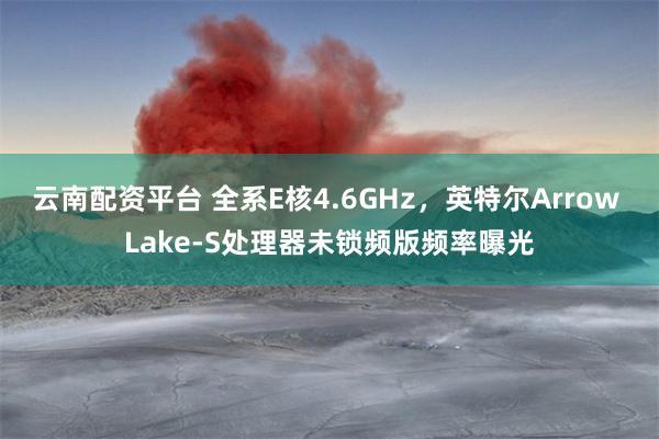 云南配资平台 全系E核4.6GHz，英特尔Arrow Lake-S处理器未锁频版频率曝光