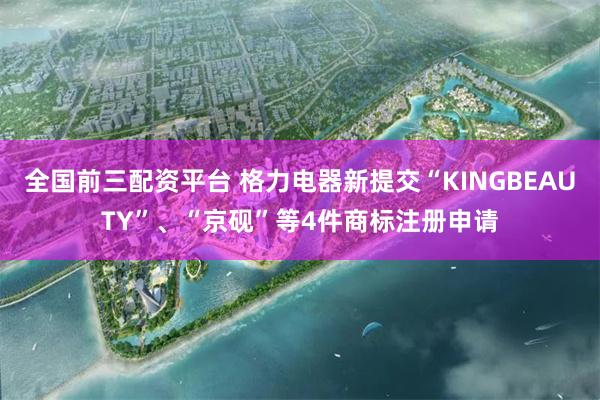 全国前三配资平台 格力电器新提交“KINGBEAUTY”、“京砚”等4件商标注册申请