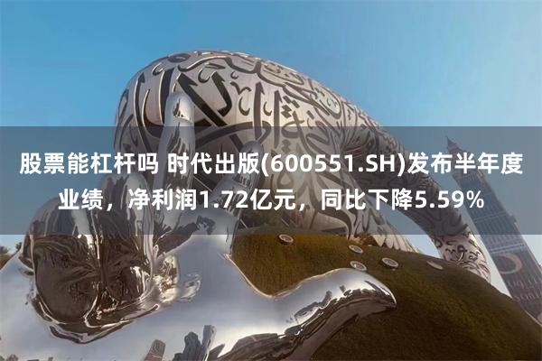 股票能杠杆吗 时代出版(600551.SH)发布半年度业绩，净利润1.72亿元，同比下降5.59%