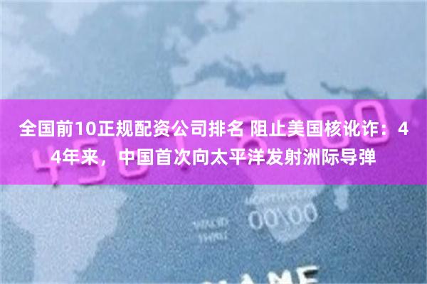 全国前10正规配资公司排名 阻止美国核讹诈：44年来，中国首次向太平洋发射洲际导弹