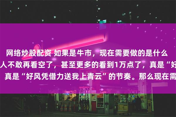 网络炒股配资 如果是牛市，现在需要做的是什么 连涨了几天以后，大多数人不敢再看空了，甚至更多的看到1万点了，真是“好风凭借力送我上青云”的节奏。那么现在需要做是什么，...