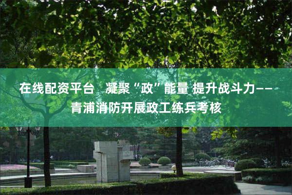 在线配资平台   凝聚“政”能量 提升战斗力——青浦消防开展政工练兵考核