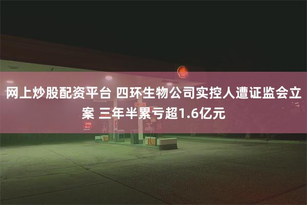 网上炒股配资平台 四环生物公司实控人遭证监会立案 三年半累亏超1.6亿元