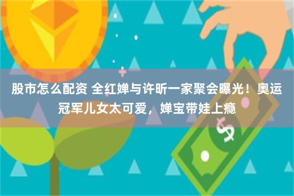 股市怎么配资 全红婵与许昕一家聚会曝光！奥运冠军儿女太可爱，婵宝带娃上瘾