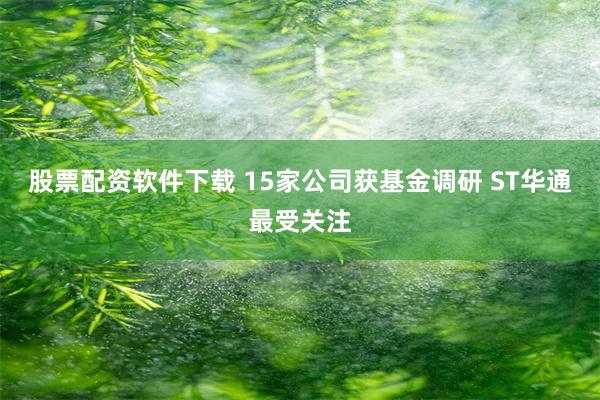 股票配资软件下载 15家公司获基金调研 ST华通最受关注