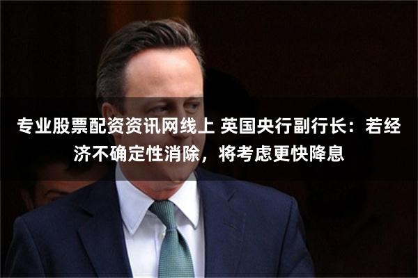 专业股票配资资讯网线上 英国央行副行长：若经济不确定性消除，将考虑更快降息