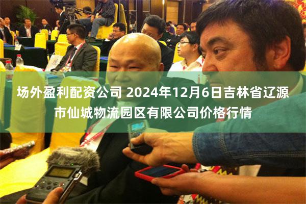 场外盈利配资公司 2024年12月6日吉林省辽源市仙城物流园区有限公司价格行情