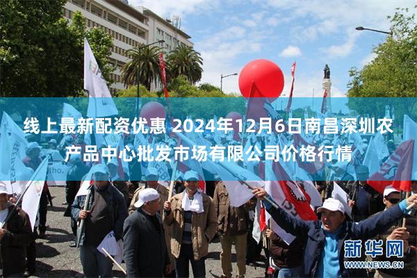 线上最新配资优惠 2024年12月6日南昌深圳农产品中心批发市场有限公司价格行情