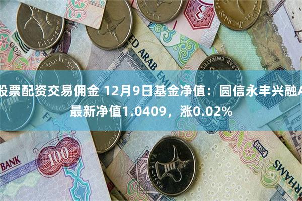 股票配资交易佣金 12月9日基金净值：圆信永丰兴融A最新净值1.0409，涨0.02%