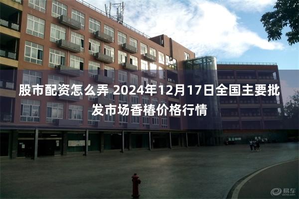 股市配资怎么弄 2024年12月17日全国主要批发市场香椿价格行情