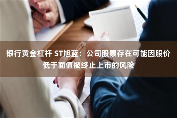 银行黄金杠杆 ST旭蓝：公司股票存在可能因股价低于面值被终止上市的风险