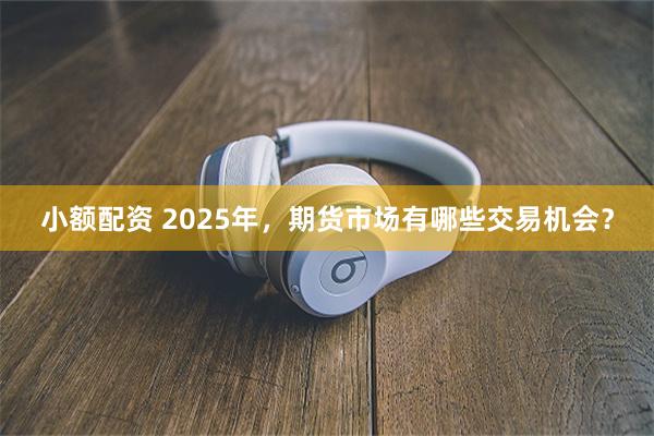 小额配资 2025年，期货市场有哪些交易机会？