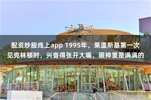 配资炒股线上app 1995年，莱温斯基第一次见克林顿时，兴奋得张开大嘴，眼神里是满满的