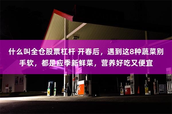 什么叫全仓股票杠杆 开春后，遇到这8种蔬菜别手软，都是应季新鲜菜，营养好吃又便宜