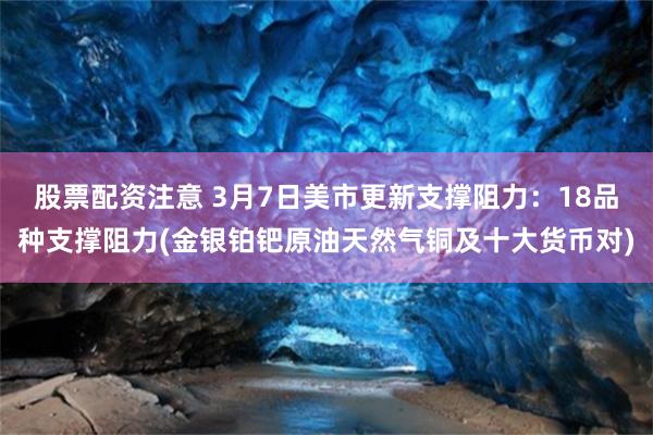 股票配资注意 3月7日美市更新支撑阻力：18品种支撑阻力(金银铂钯原油天然气铜及十大货币对)