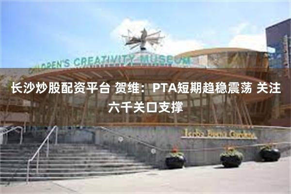 长沙炒股配资平台 贺维：PTA短期趋稳震荡 关注六千关口支撑