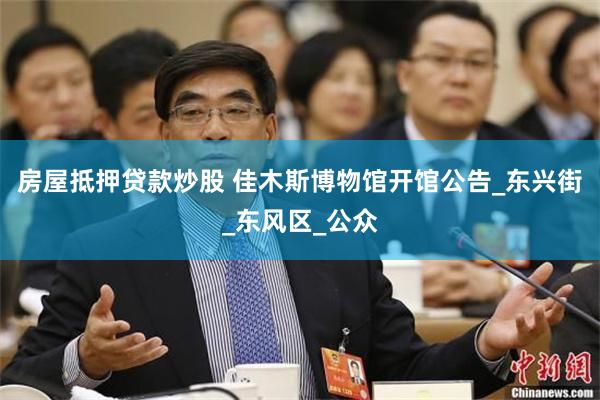 房屋抵押贷款炒股 佳木斯博物馆开馆公告_东兴街_东风区_公众