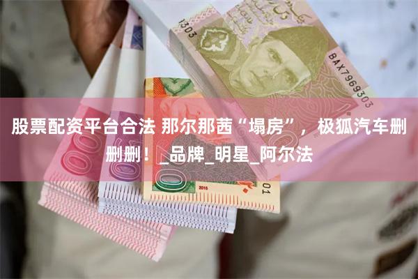 股票配资平台合法 那尔那茜“塌房”，极狐汽车删删删！_品牌_明星_阿尔法