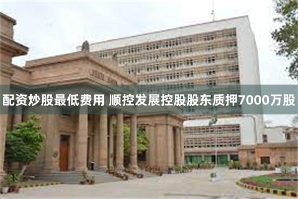 配资炒股最低费用 顺控发展控股股东质押7000万股